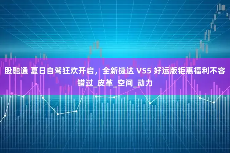 股融通 夏日自驾狂欢开启，全新捷达 VS5 好运版钜惠福利不容错过_皮革_空间_动力