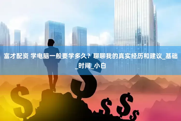富才配资 学电脑一般要学多久？聊聊我的真实经历和建议_基础_时间_小白
