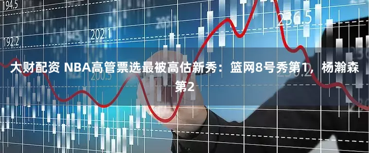 大财配资 NBA高管票选最被高估新秀：篮网8号秀第1，杨瀚森第2