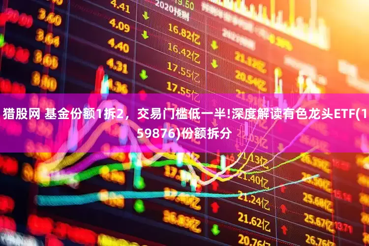 猎股网 基金份额1拆2，交易门槛低一半!深度解读有色龙头ETF(159876)份额拆分