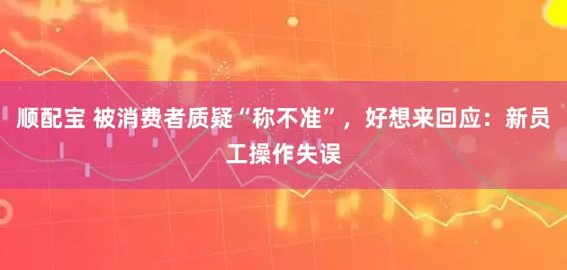 顺配宝 被消费者质疑“称不准”，好想来回应：新员工操作失误